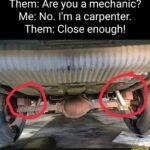 Them: Are you a mechanic? Me: No. I’m a carpenter. Them: Close enough!